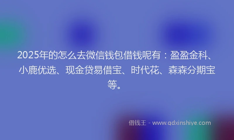 2025年的怎么去微信钱包借钱呢有：盈盈金科、小鹿优选、现金贷易借宝、时代花、森森分期宝等。