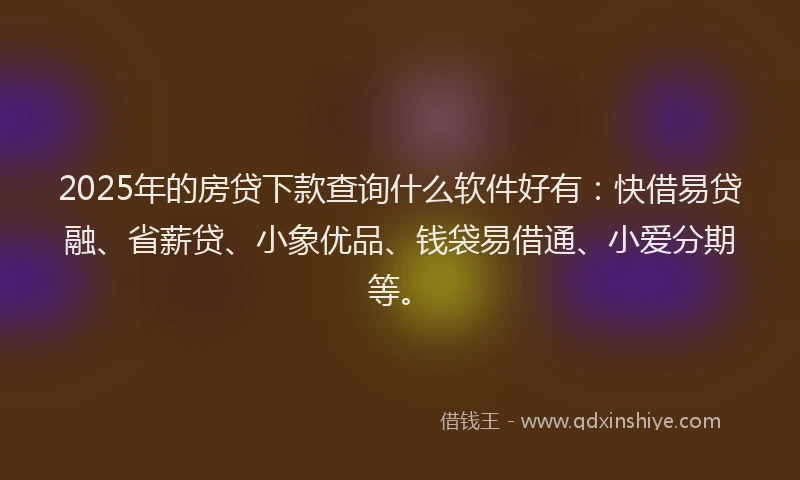 2025年的房贷下款查询什么软件好有：快借易贷融、省薪贷、小象优品、钱袋易借通、小爱分期等。