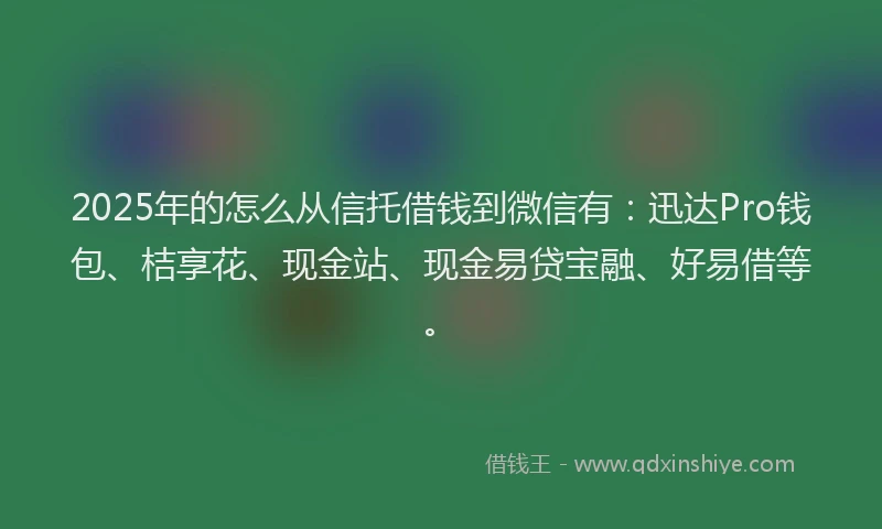 2025年的怎么从信托借钱到微信有：迅达Pro钱包、桔享花、现金站、现金易贷宝融、好易借等。