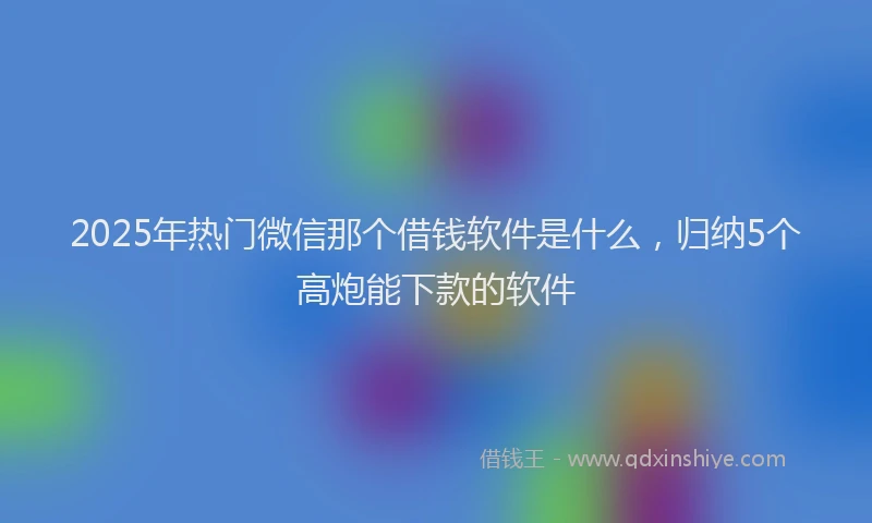 2025年热门微信那个借钱软件是什么，归纳5个高炮能下款的软件