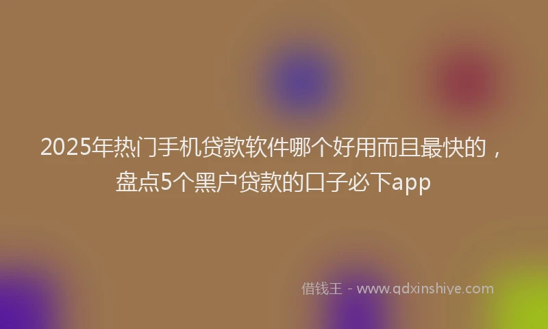2025年热门手机贷款软件哪个好用而且最快的，盘点5个黑户贷款的口子必下app