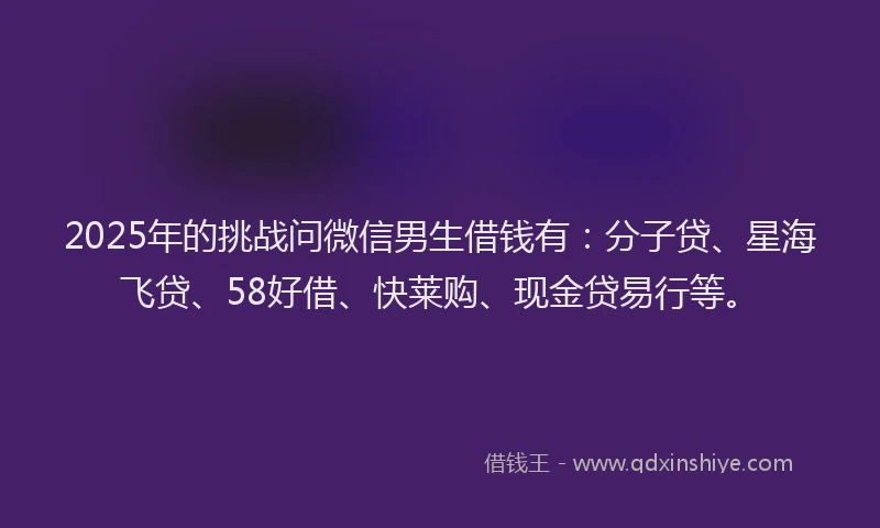 2025年的挑战问微信男生借钱有：分子贷、星海飞贷、58好借、快莱购、现金贷易行等。