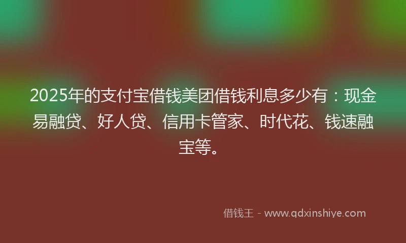 2025年的支付宝借钱美团借钱利息多少有：现金易融贷、好人贷、信用卡管家、时代花、钱速融宝等。