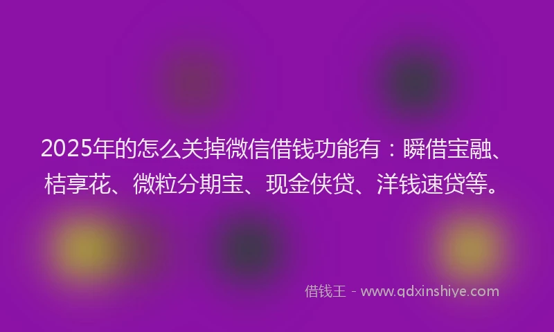 2025年的怎么关掉微信借钱功能有：瞬借宝融、桔享花、微粒分期宝、现金侠贷、洋钱速贷等。