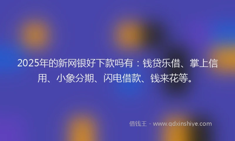 2025年的新网银好下款吗有：钱贷乐借、掌上信用、小象分期、闪电借款、钱来花等。