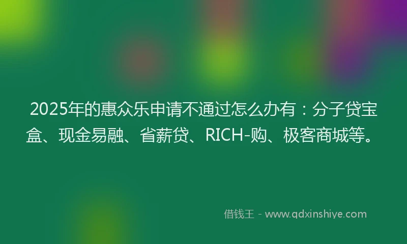 2025年的惠众乐申请不通过怎么办有：分子贷宝盒、现金易融、省薪贷、RICH-购、极客商城等。