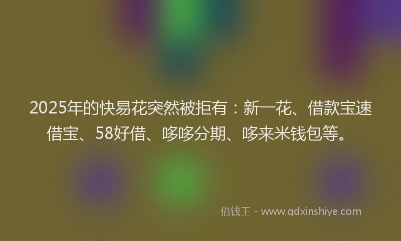 2025年的快易花突然被拒有：新一花、借款宝速借宝、58好借、哆哆分期、哆来米钱包等。