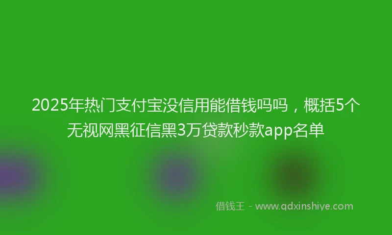 2025年热门支付宝没信用能借钱吗吗，概括5个无视网黑征信黑3万贷款秒款app名单