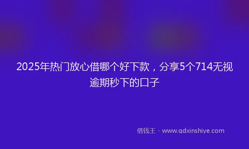 2025年热门放心借哪个好下款，分享5个714无视逾期秒下的口子