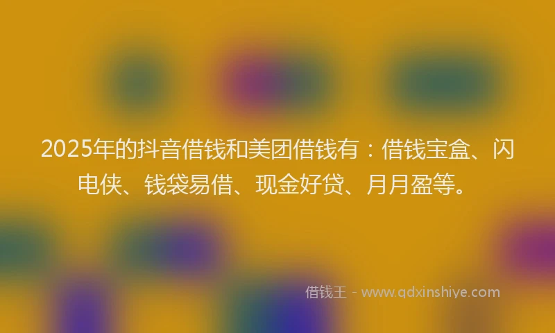 2025年的抖音借钱和美团借钱有：借钱宝盒、闪电侠、钱袋易借、现金好贷、月月盈等。