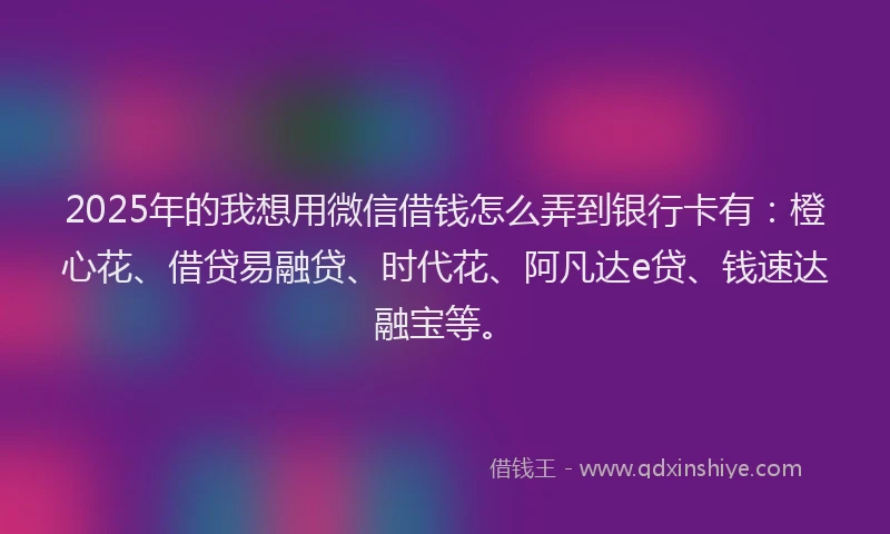 2025年的我想用微信借钱怎么弄到银行卡有：橙心花、借贷易融贷、时代花、阿凡达e贷、钱速达融宝等。