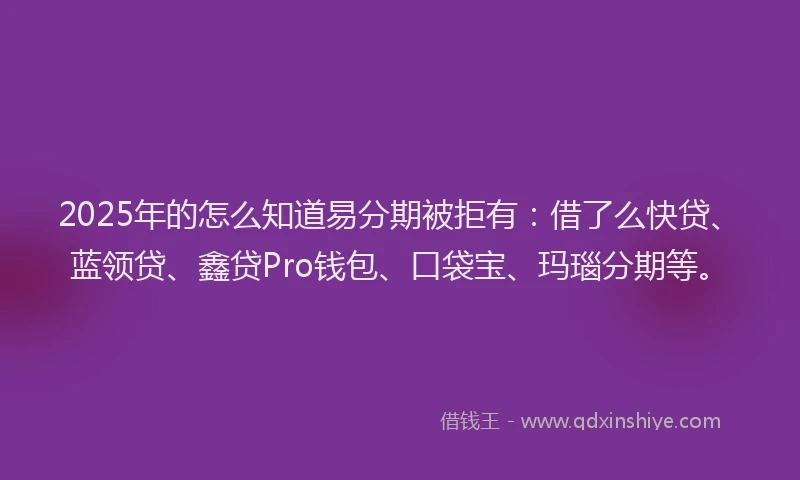 2025年的怎么知道易分期被拒有：借了么快贷、蓝领贷、鑫贷Pro钱包、口袋宝、玛瑙分期等。