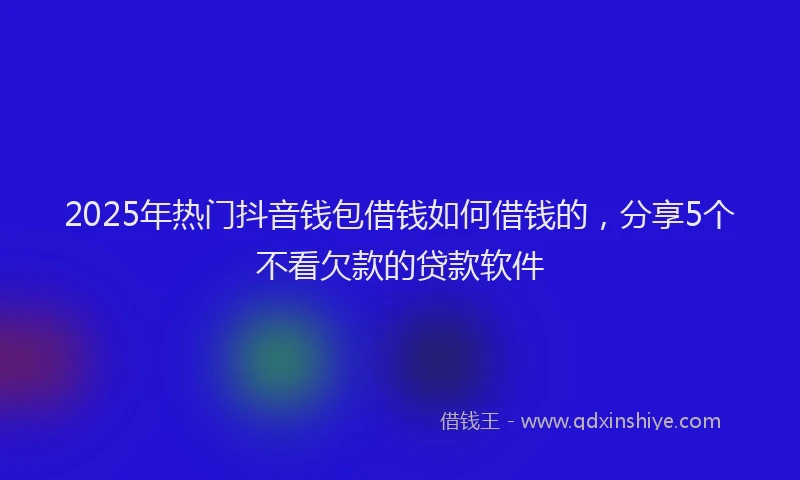 2025年热门抖音钱包借钱如何借钱的，分享5个不看欠款的贷款软件
