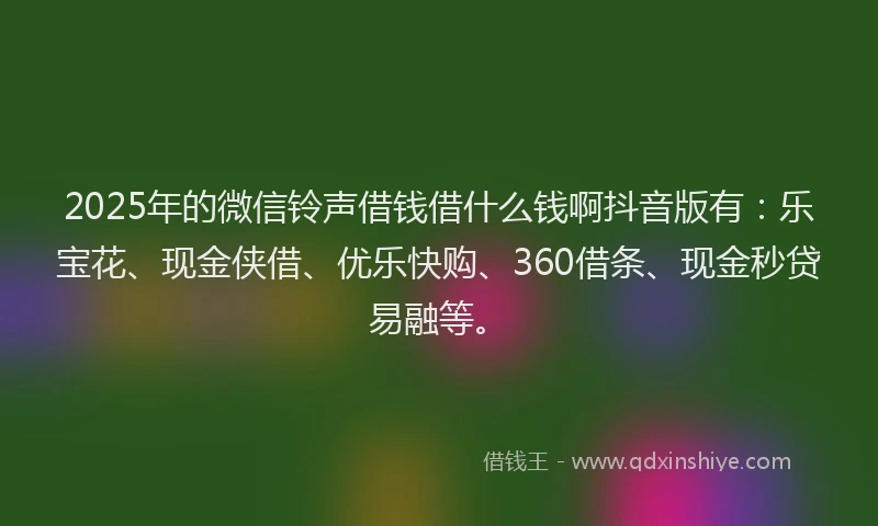 2025年的微信铃声借钱借什么钱啊抖音版有：乐宝花、现金侠借、优乐快购、360借条、现金秒贷易融等。