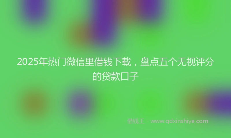 2025年热门微信里借钱下载，盘点五个无视评分的贷款口子