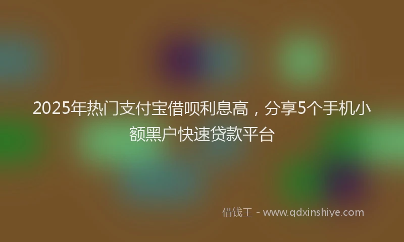 2025年热门支付宝借呗利息高，分享5个手机小额黑户快速贷款平台