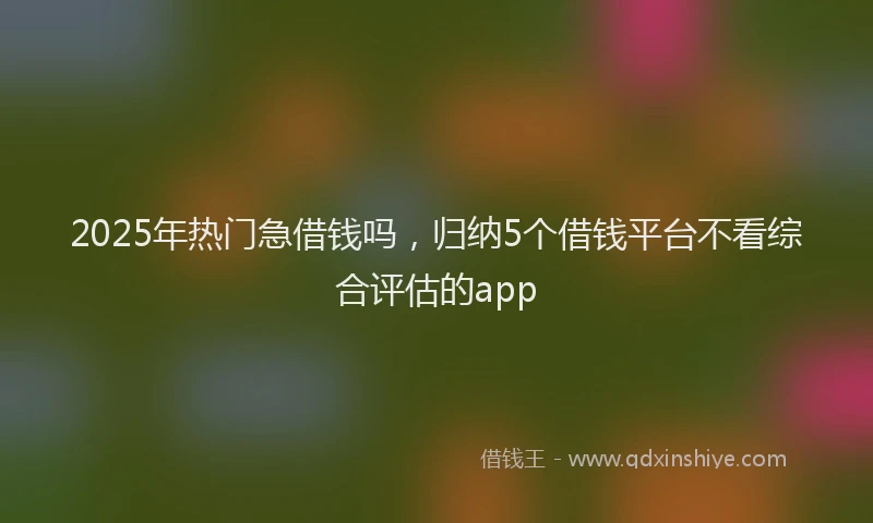 2025年热门急借钱吗，归纳5个借钱平台不看综合评估的app