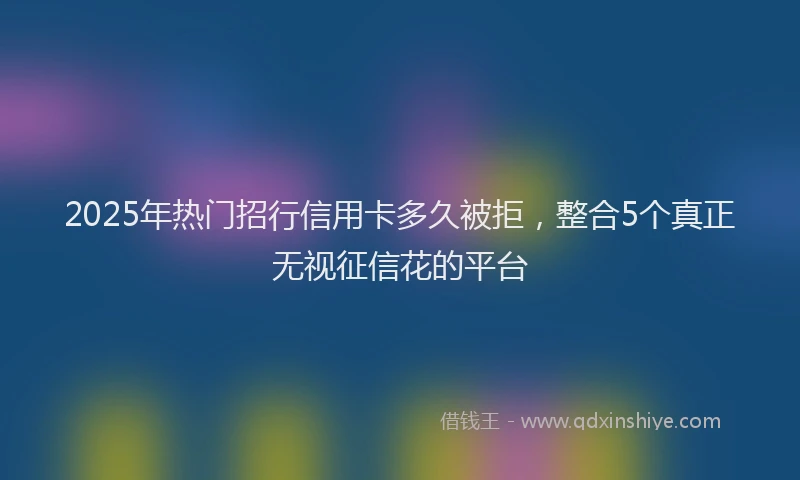 2025年热门招行信用卡多久被拒，整合5个真正无视征信花的平台