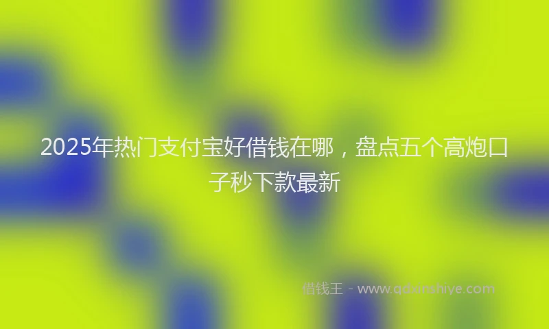 2025年热门支付宝好借钱在哪，盘点五个高炮口子秒下款最新