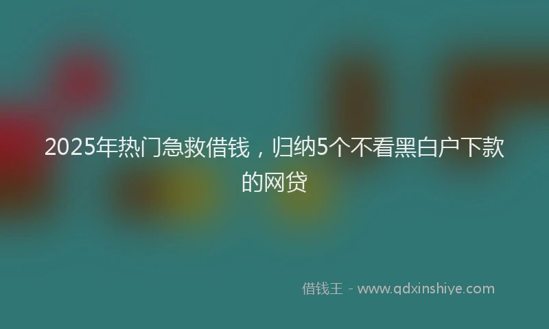 2025年热门急救借钱，归纳5个不看黑白户下款的网贷