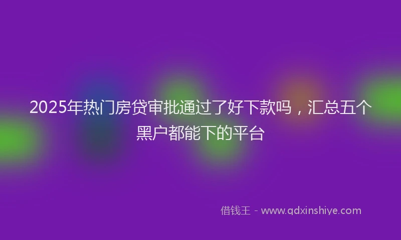 2025年热门房贷审批通过了好下款吗，汇总五个黑户都能下的平台
