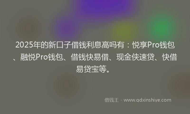 2025年的新口子借钱利息高吗有：悦享Pro钱包、融悦Pro钱包、借钱快易借、现金侠速贷、快借易贷宝等。