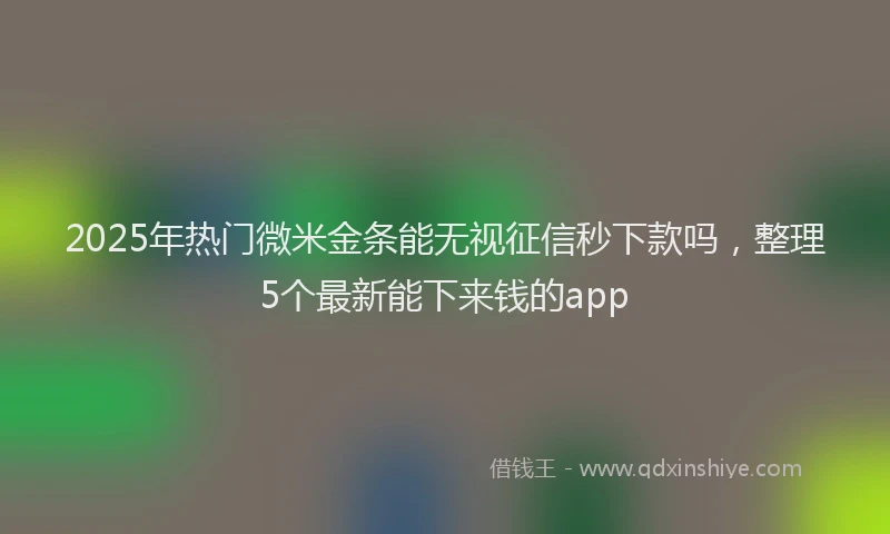 2025年热门微米金条能无视征信秒下款吗，整理5个最新能下来钱的app