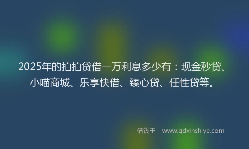 2025年的拍拍贷借一万利息多少有：现金秒贷、小喵商城、乐享快借、臻心贷、任性贷等。