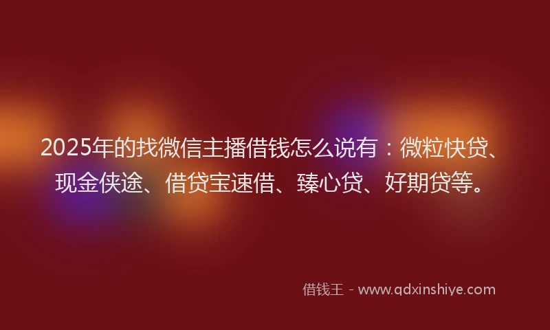 2025年的找微信主播借钱怎么说有：微粒快贷、现金侠途、借贷宝速借、臻心贷、好期贷等。