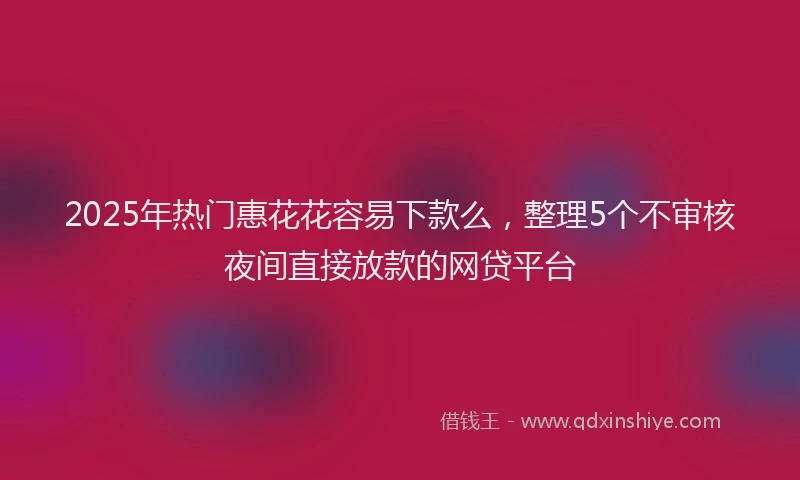 2025年热门惠花花容易下款么，整理5个不审核夜间直接放款的网贷平台