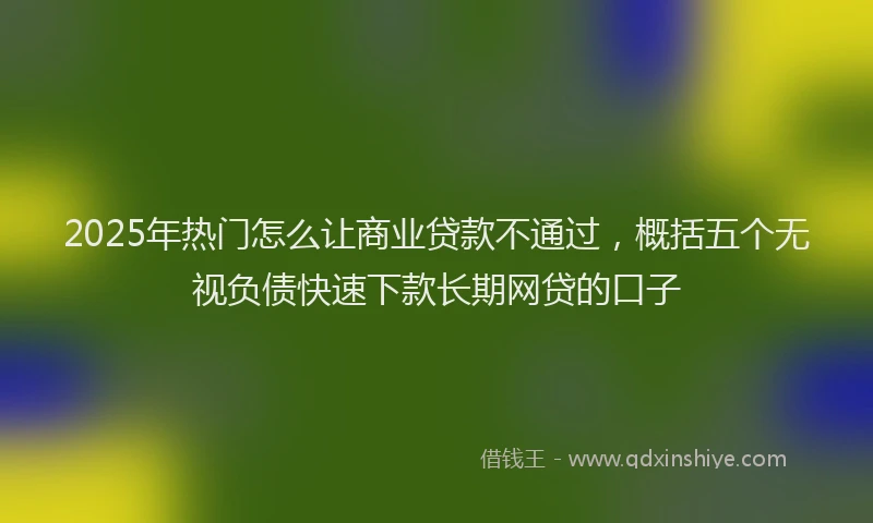 2025年热门怎么让商业贷款不通过，概括五个无视负债快速下款长期网贷的口子