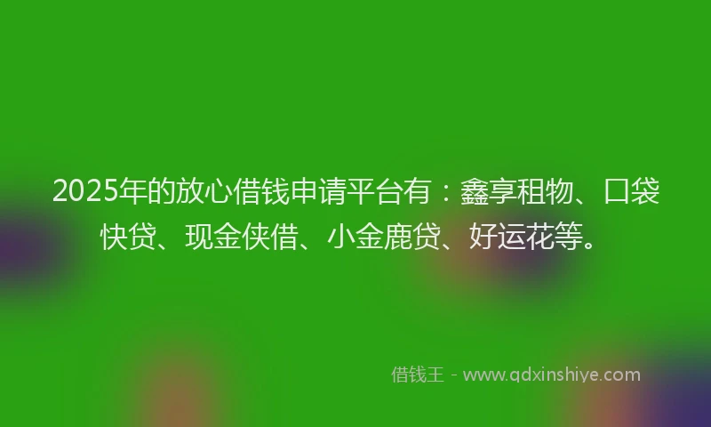 2025年的放心借钱申请平台有：鑫享租物、口袋快贷、现金侠借、小金鹿贷、好运花等。