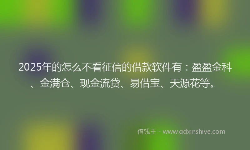 2025年的怎么不看征信的借款软件有：盈盈金科、金满仓、现金流贷、易借宝、天源花等。