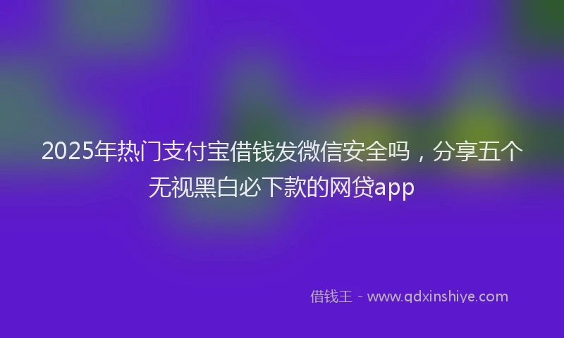 2025年热门支付宝借钱发微信安全吗，分享五个无视黑白必下款的网贷app