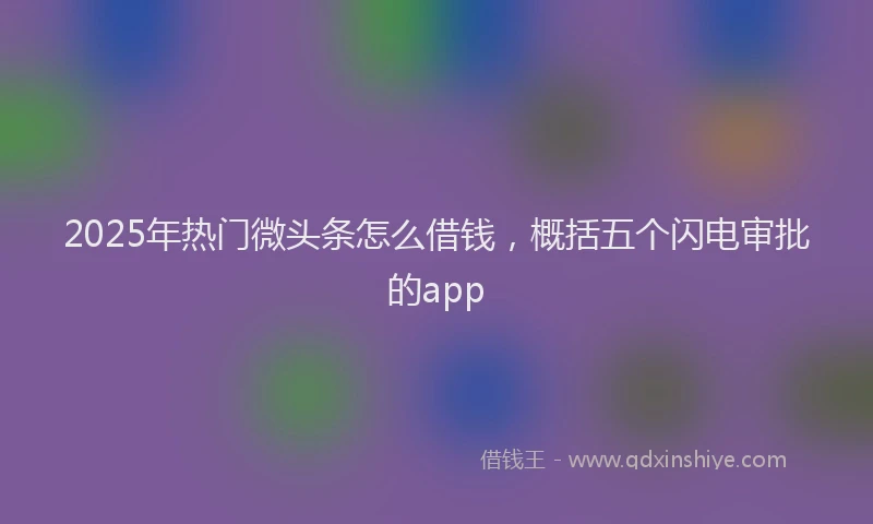 2025年热门微头条怎么借钱，概括五个闪电审批的app