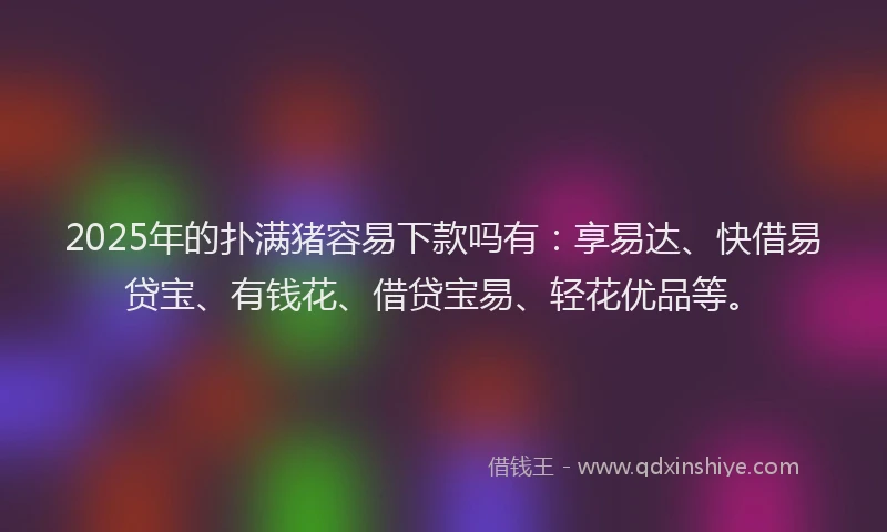2025年的扑满猪容易下款吗有：享易达、快借易贷宝、有钱花、借贷宝易、轻花优品等。