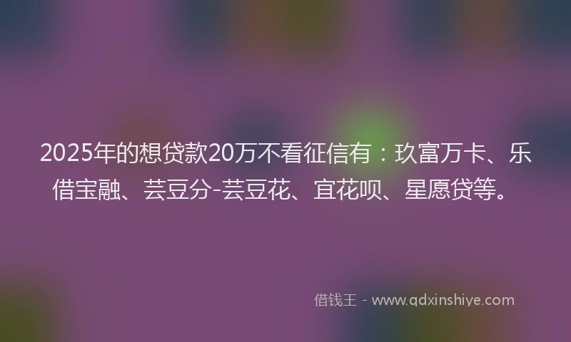 2025年的想贷款20万不看征信有：玖富万卡、乐借宝融、芸豆分-芸豆花、宜花呗、星愿贷等。