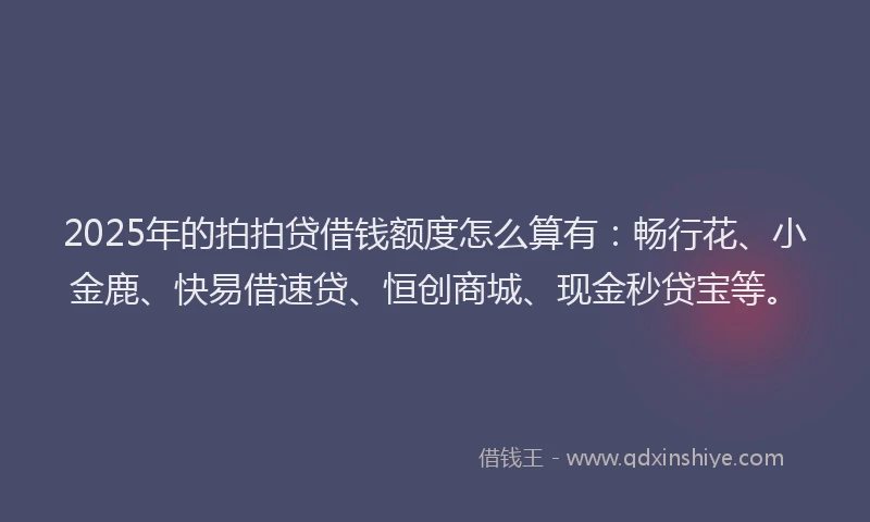 2025年的拍拍贷借钱额度怎么算有：畅行花、小金鹿、快易借速贷、恒创商城、现金秒贷宝等。