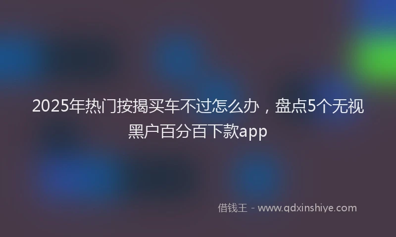2025年热门按揭买车不过怎么办，盘点5个无视黑户百分百下款app