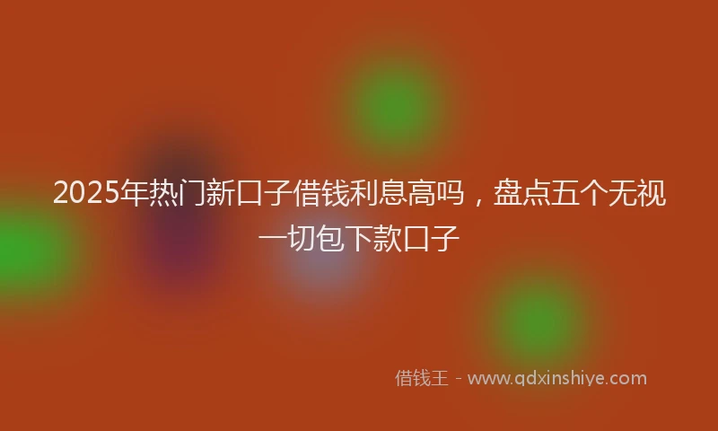 2025年热门新口子借钱利息高吗，盘点五个无视一切包下款口子