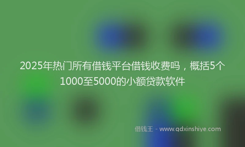 2025年热门所有借钱平台借钱收费吗，概括5个1000至5000的小额贷款软件