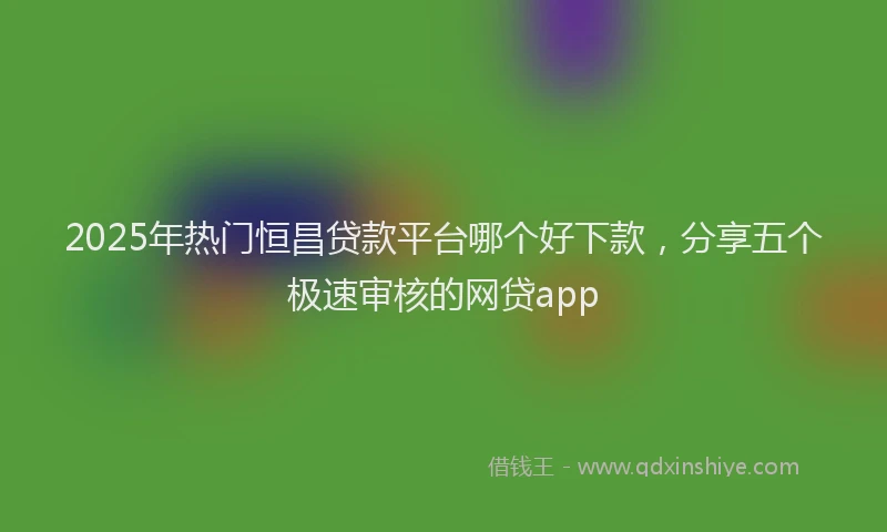 2025年热门恒昌贷款平台哪个好下款，分享五个极速审核的网贷app