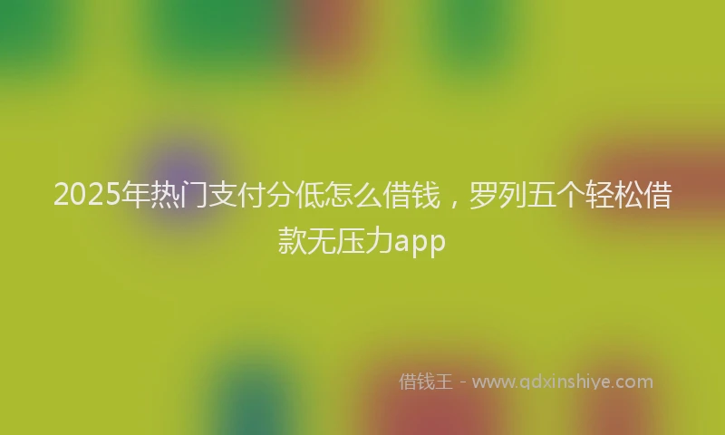 2025年热门支付分低怎么借钱，罗列五个轻松借款无压力app