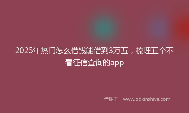 2025年热门怎么借钱能借到3万五，梳理五个不看征信查询的app