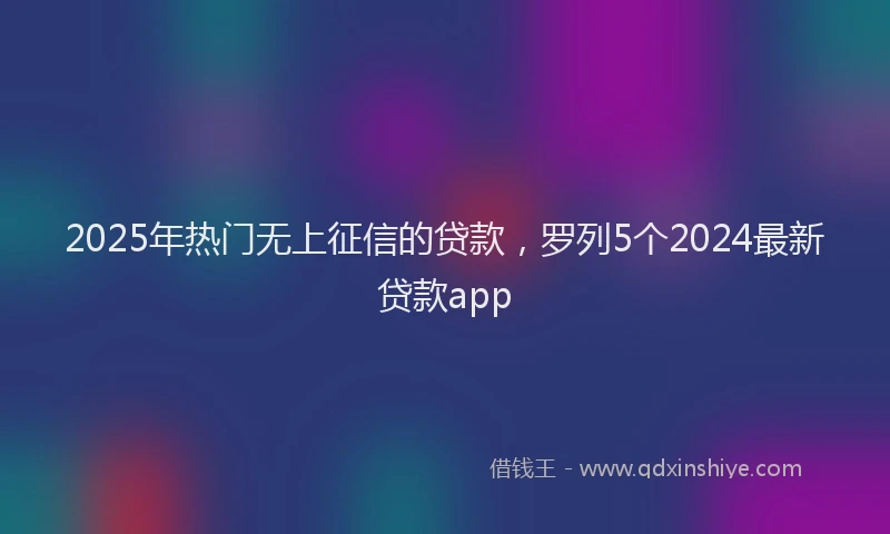 2025年热门无上征信的贷款，罗列5个2024最新贷款app