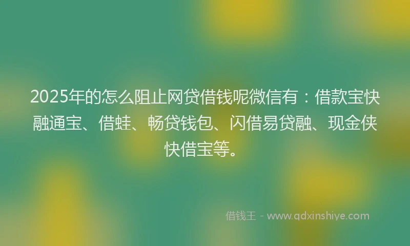 2025年的怎么阻止网贷借钱呢微信有：借款宝快融通宝、借蛙、畅贷钱包、闪借易贷融、现金侠快借宝等。