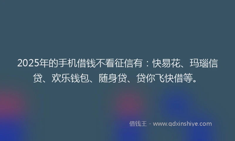 2025年的手机借钱不看征信有：快易花、玛瑙信贷、欢乐钱包、随身贷、贷你飞快借等。