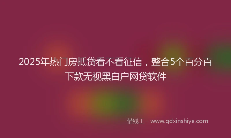 2025年热门房抵贷看不看征信，整合5个百分百下款无视黑白户网贷软件