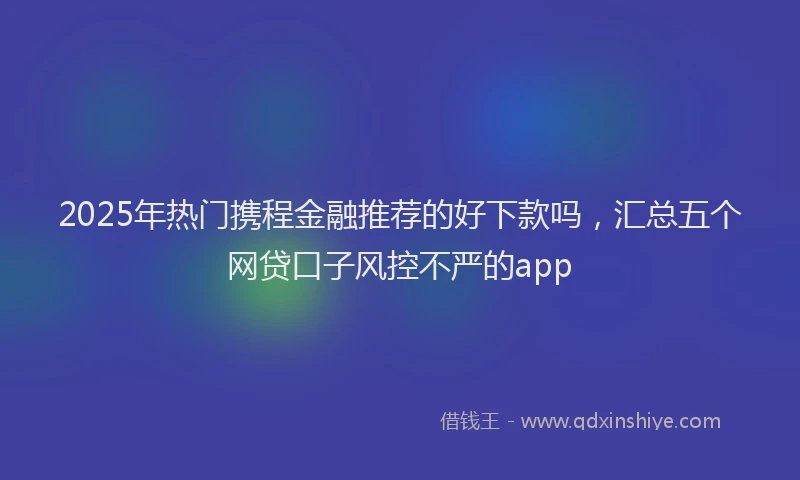 2025年热门携程金融推荐的好下款吗，汇总五个网贷口子风控不严的app