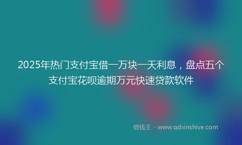 2025年热门支付宝借一万块一天利息，盘点五个支付宝花呗逾期万元快速贷款软件